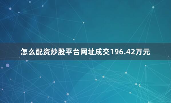 怎么配资炒股平台网址成交196.42万元