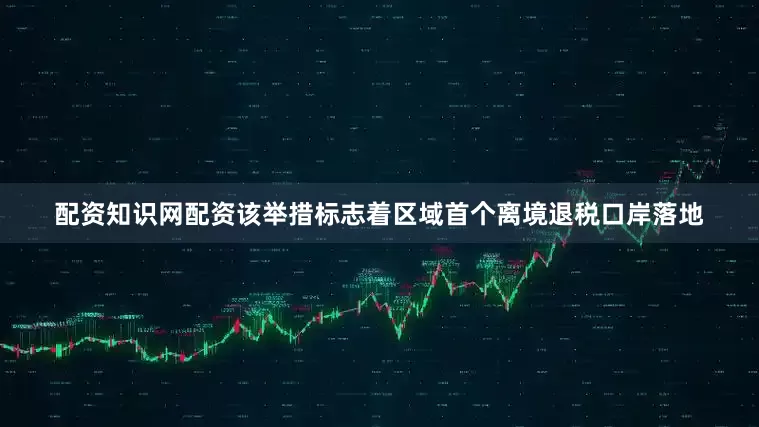 配资知识网配资该举措标志着区域首个离境退税口岸落地