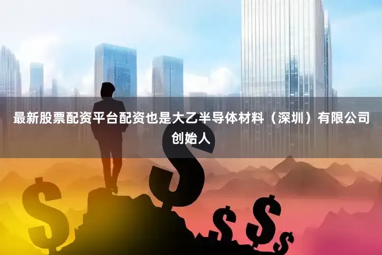 最新股票配资平台配资也是大乙半导体材料（深圳）有限公司创始人