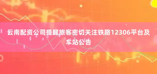 云南配资公司提醒旅客密切关注铁路12306平台及车站公告