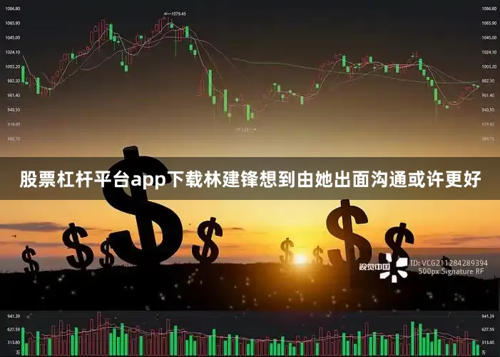 股票杠杆平台app下载林建锋想到由她出面沟通或许更好