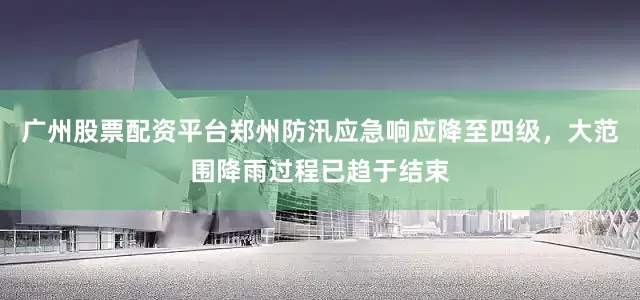 广州股票配资平台郑州防汛应急响应降至四级，大范围降雨过程已趋于结束